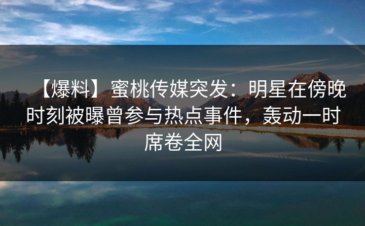 【爆料】蜜桃传媒突发：明星在傍晚时刻被曝曾参与热点事件，轰动一时席卷全网