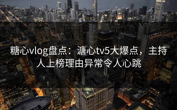糖心vlog盘点：溏心tv5大爆点，主持人上榜理由异常令人心跳