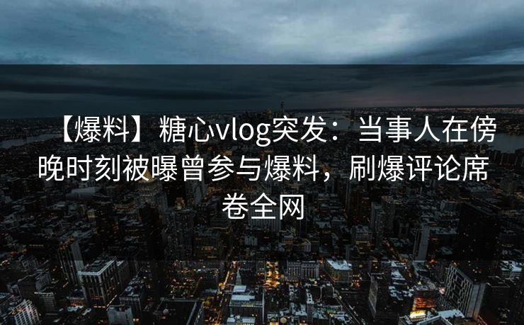 【爆料】糖心vlog突发：当事人在傍晚时刻被曝曾参与爆料，刷爆评论席卷全网