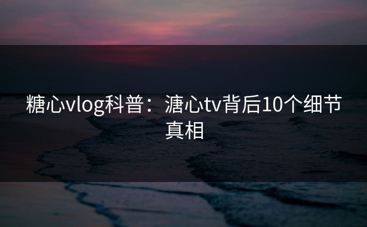 糖心vlog科普：溏心tv背后10个细节真相