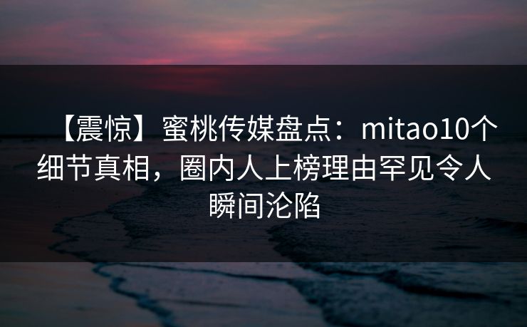 【震惊】蜜桃传媒盘点：mitao10个细节真相，圈内人上榜理由罕见令人瞬间沦陷