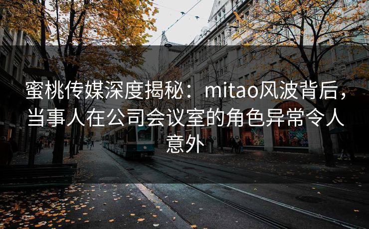 蜜桃传媒深度揭秘：mitao风波背后，当事人在公司会议室的角色异常令人意外
