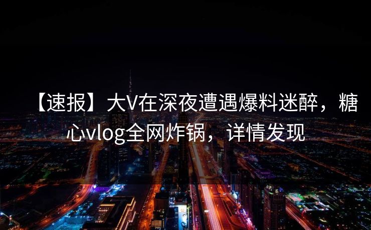 【速报】大V在深夜遭遇爆料迷醉，糖心vlog全网炸锅，详情发现