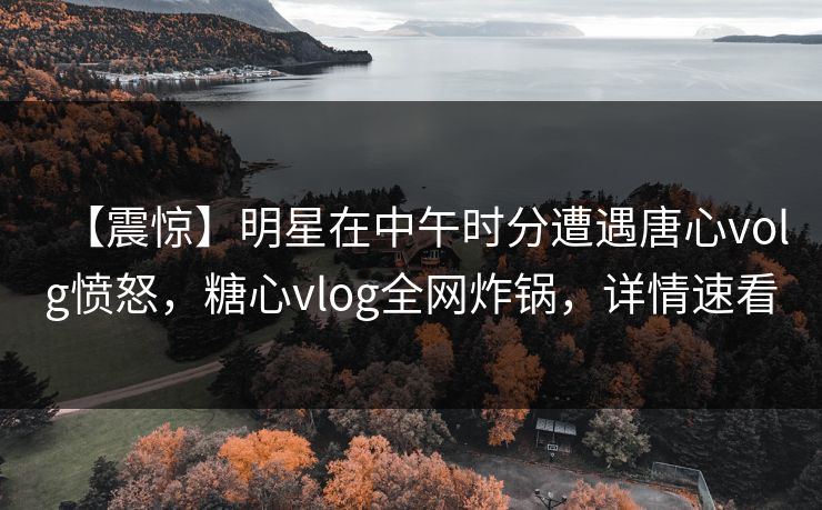 【震惊】明星在中午时分遭遇唐心volg愤怒，糖心vlog全网炸锅，详情速看