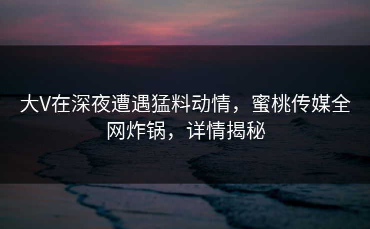 大V在深夜遭遇猛料动情，蜜桃传媒全网炸锅，详情揭秘