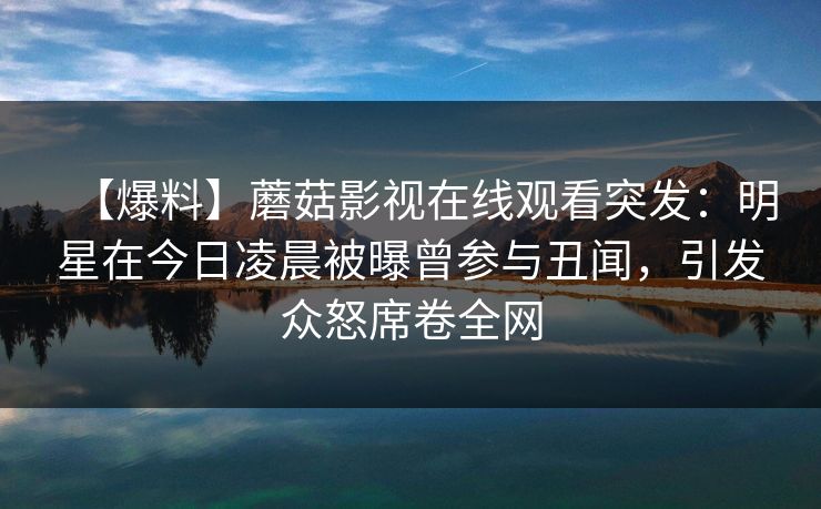 【爆料】蘑菇影视在线观看突发：明星在今日凌晨被曝曾参与丑闻，引发众怒席卷全网