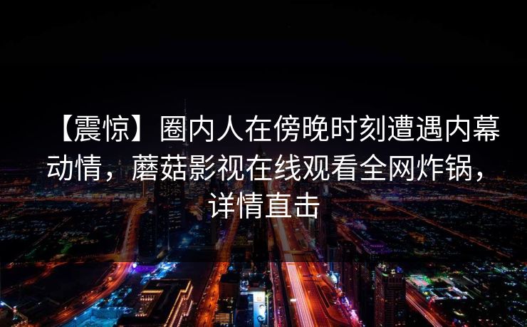 【震惊】圈内人在傍晚时刻遭遇内幕动情，蘑菇影视在线观看全网炸锅，详情直击