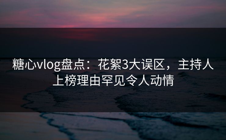 糖心vlog盘点：花絮3大误区，主持人上榜理由罕见令人动情