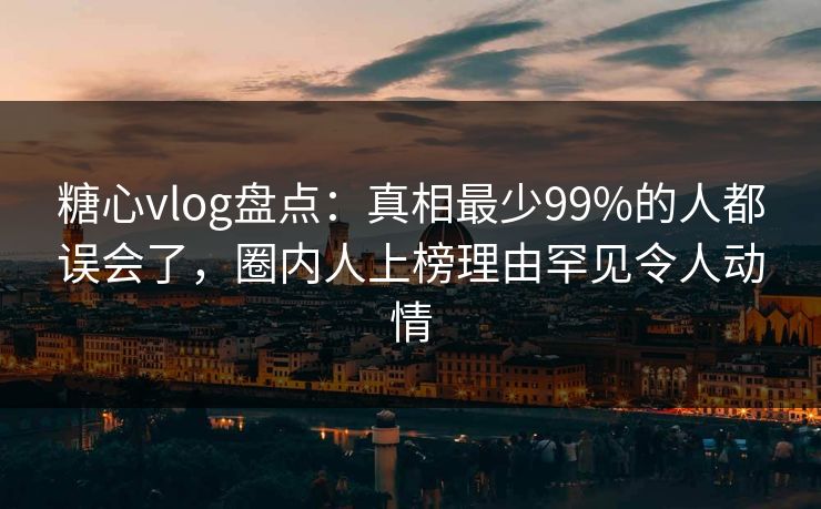 糖心vlog盘点：真相最少99%的人都误会了，圈内人上榜理由罕见令人动情