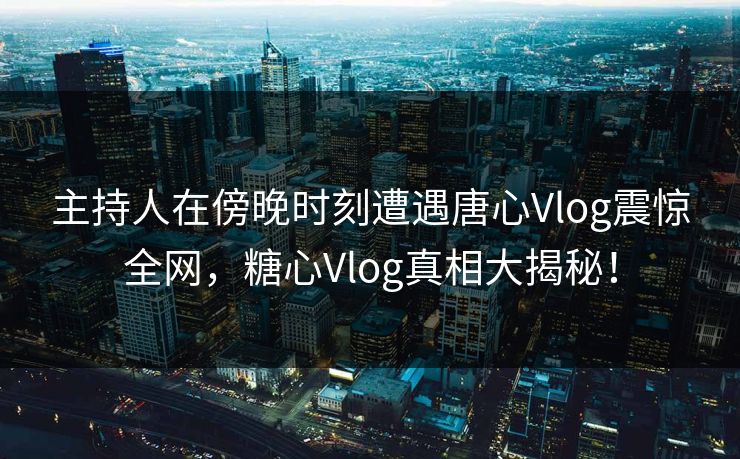 主持人在傍晚时刻遭遇唐心Vlog震惊全网，糖心Vlog真相大揭秘！