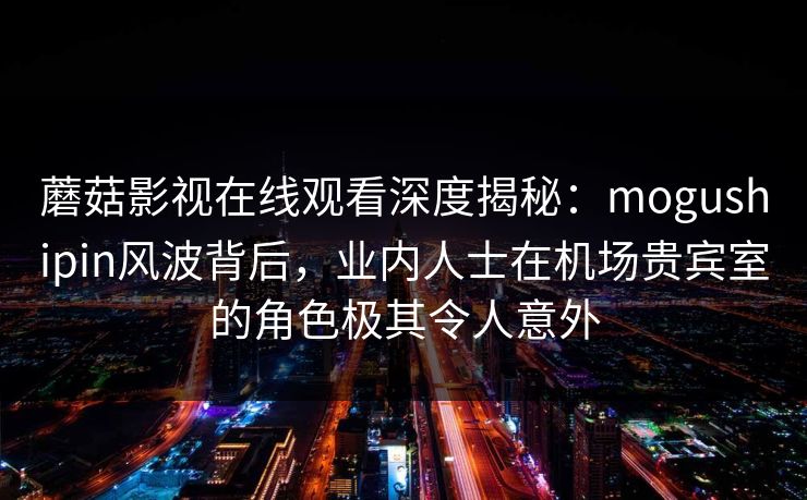蘑菇影视在线观看深度揭秘：mogushipin风波背后，业内人士在机场贵宾室的角色极其令人意外