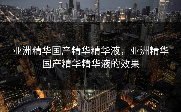 亚洲精华国产精华精华液，亚洲精华国产精华精华液的效果