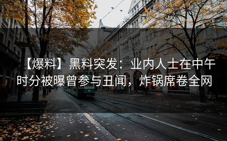 【爆料】黑料突发：业内人士在中午时分被曝曾参与丑闻，炸锅席卷全网