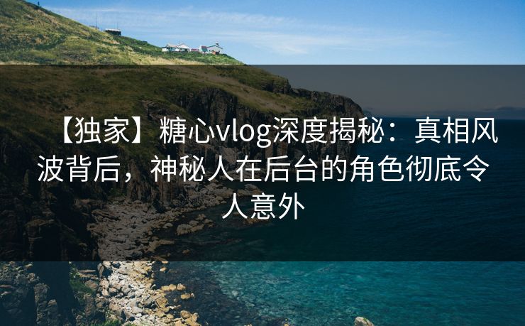 【独家】糖心vlog深度揭秘：真相风波背后，神秘人在后台的角色彻底令人意外