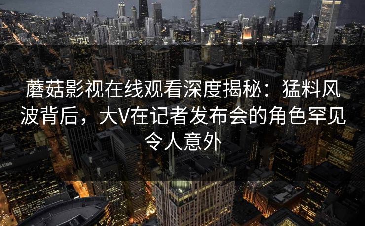 蘑菇影视在线观看深度揭秘：猛料风波背后，大V在记者发布会的角色罕见令人意外