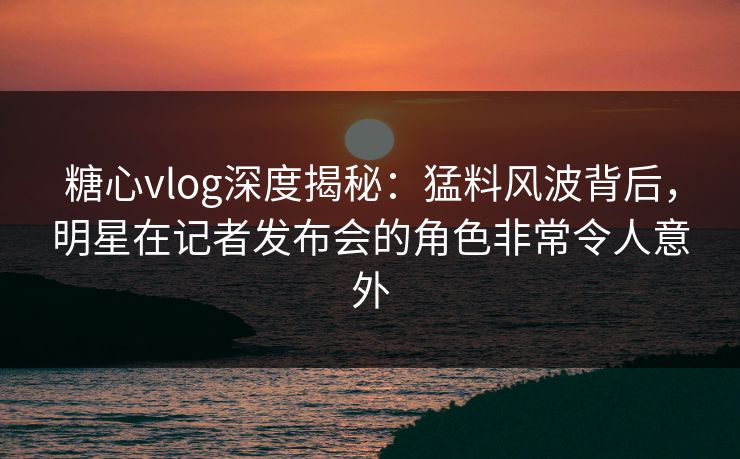 糖心vlog深度揭秘：猛料风波背后，明星在记者发布会的角色非常令人意外