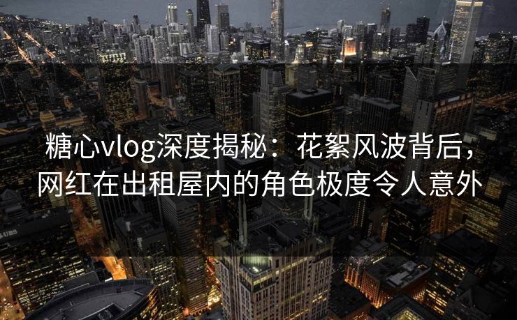 糖心vlog深度揭秘：花絮风波背后，网红在出租屋内的角色极度令人意外