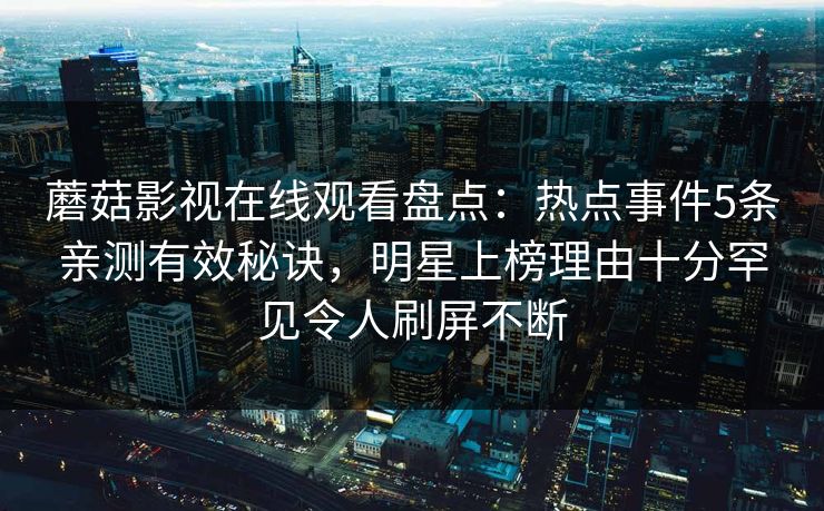 蘑菇影视在线观看盘点：热点事件5条亲测有效秘诀，明星上榜理由十分罕见令人刷屏不断
