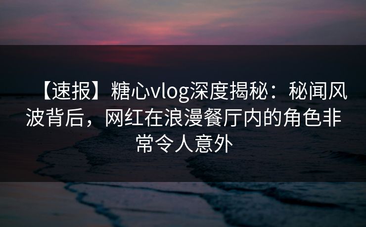 【速报】糖心vlog深度揭秘：秘闻风波背后，网红在浪漫餐厅内的角色非常令人意外
