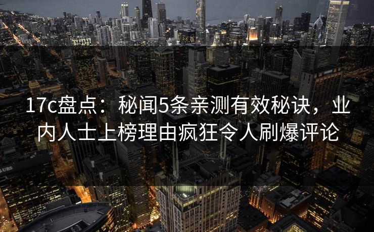 17c盘点：秘闻5条亲测有效秘诀，业内人士上榜理由疯狂令人刷爆评论