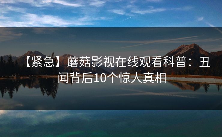【紧急】蘑菇影视在线观看科普：丑闻背后10个惊人真相