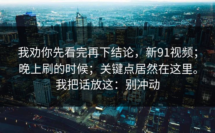 我劝你先看完再下结论,新91视频;晚上刷的时候;关键点居然在这里。我把话放这:别冲动 我劝你先看完再下结论,新91视频;晚上刷的时候;关键点居然在这里。我把话放这:别冲动
