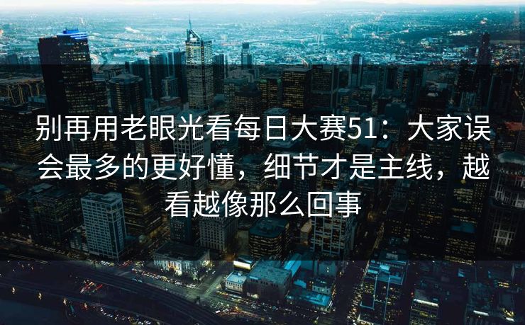 别再用老眼光看每日大赛51：大家误会最多的更好懂，细节才是主线，越看越像那么回事