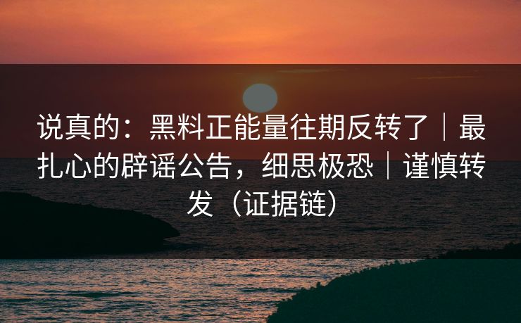 说真的:黑料正能量往期反转了|最扎心的辟谣公告,细思极恐|谨慎转发(证据链) 说真的:黑料正能量往期反转了|最扎心的辟谣公告,细思极恐|谨慎转发(证据链)