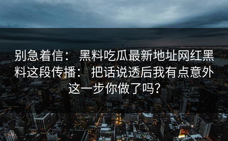 别急着信： 黑料吃瓜最新地址网红黑料这段传播： 把话说透后我有点意外这一步你做了吗？