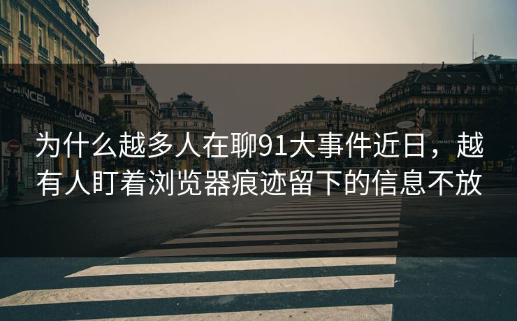 为什么越多人在聊91大事件近日，越有人盯着浏览器痕迹留下的信息不放