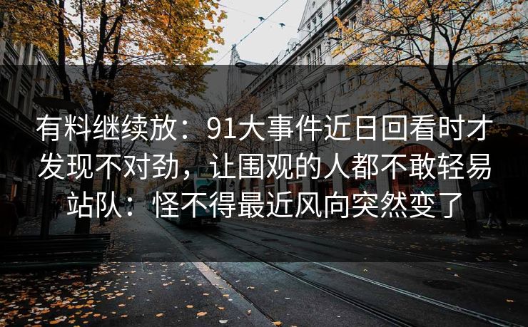 有料继续放：91大事件近日回看时才发现不对劲，让围观的人都不敢轻易站队：怪不得最近风向突然变了