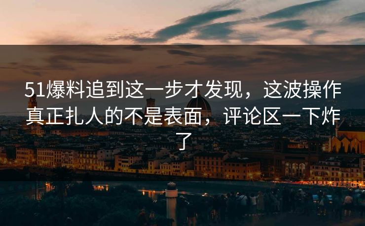 51爆料追到这一步才发现，这波操作真正扎人的不是表面，评论区一下炸了